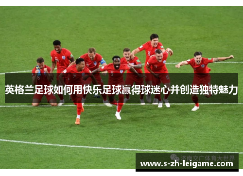 英格兰足球如何用快乐足球赢得球迷心并创造独特魅力 英格兰足球如何用快乐足球赢得球迷心并创造独特魅力