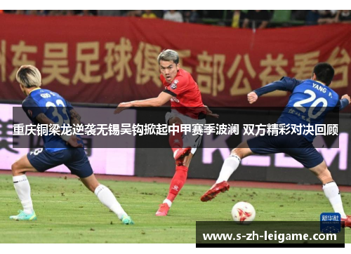 重庆铜梁龙逆袭无锡吴钩掀起中甲赛季波澜 双方精彩对决回顾