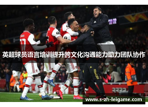 英超球员语言培训提升跨文化沟通能力助力团队协作