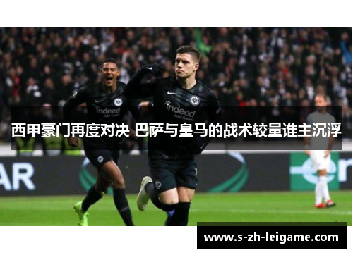 西甲豪门再度对决 巴萨与皇马的战术较量谁主沉浮